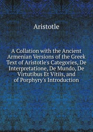 Аристотель A Collation with the Ancient Armenian Versions of the Greek Text of Aristotle.s Categories, De Interpretatione, De Mundo, De Virtutibus Et Vitiis, and of Porphyry.s Introduction