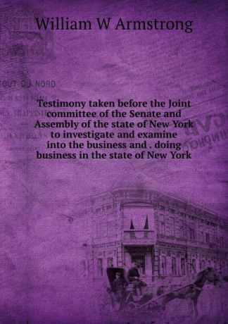 William W Armstrong Testimony taken before the Joint committee of the Senate and Assembly of the state of New York to investigate and examine into the business and . doing business in the state of New York