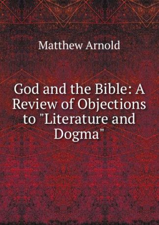 Matthew Arnold God and the Bible: A Review of Objections to "Literature and Dogma"