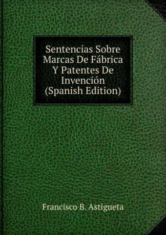 Francisco B. Astigueta Sentencias Sobre Marcas De Fabrica Y Patentes De Invencion (Spanish Edition)