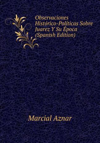 Marcial Aznar Observaciones Historico-Politicas Sobre Juarez Y Su Epoca (Spanish Edition)
