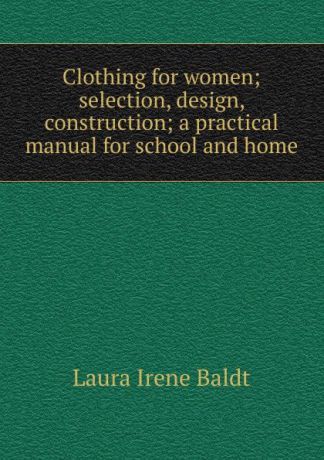 Laura Irene Baldt Clothing for women; selection, design, construction; a practical manual for school and home