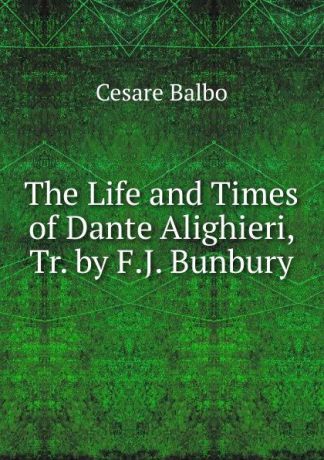 Cesare Balbo The Life and Times of Dante Alighieri, Tr. by F.J. Bunbury