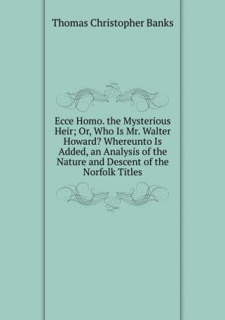 Thomas Christopher Banks Ecce Homo. the Mysterious Heir; Or, Who Is Mr. Walter Howard. Whereunto Is Added, an Analysis of the Nature and Descent of the Norfolk Titles