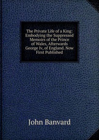 John Banvard The Private Life of a King: Embodying the Suppressed Memoirs of the Prince of Wales, Afterwards George Iv, of England. Now First Published
