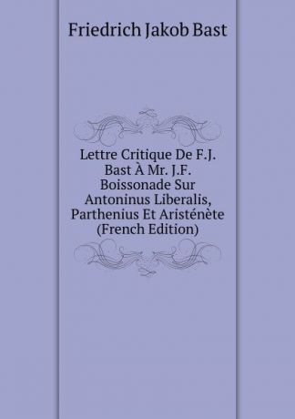 Friedrich Jakob Bast Lettre Critique De F.J. Bast A Mr. J.F. Boissonade Sur Antoninus Liberalis, Parthenius Et Aristenete (French Edition)