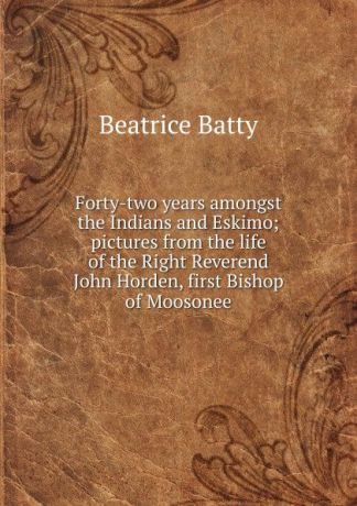 Beatrice Batty Forty-two years amongst the Indians and Eskimo; pictures from the life of the Right Reverend John Horden, first Bishop of Moosonee