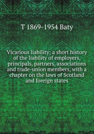 T 1869-1954 Baty Vicarious liability; a short history of the liability of employers, principals, partners, associations and trade-union members, with a chapter on the laws of Scotland and foreign states