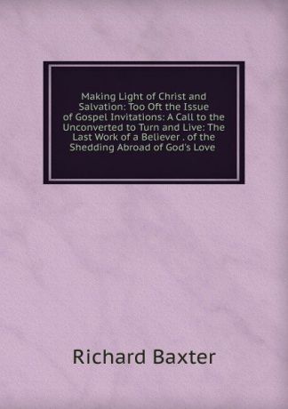 Richard Baxter Making Light of Christ and Salvation: Too Oft the Issue of Gospel Invitations: A Call to the Unconverted to Turn and Live: The Last Work of a Believer . of the Shedding Abroad of God.s Love .