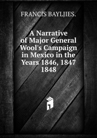 FRANCIS BAYLJIES. A Narrative of Major General Wool.s Campaign in Mexico in the Years 1846, 1847 1848.