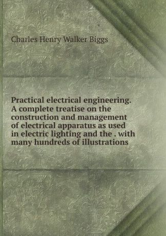 Charles Henry Walker Biggs Practical electrical engineering. A complete treatise on the construction and management of electrical apparatus as used in electric lighting and the . with many hundreds of illustrations