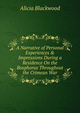 Alicia Blackwood A Narrative of Personal Experiences . Impressions During a Residence On the Bosphorus Throughout the Crimean War