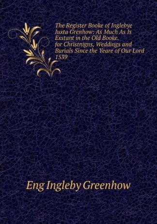 Eng Ingleby Greenhow The Register Booke of Inglebye Iuxta Grenhow: As Much As Is Exstant in the Old Booke. for Christnigns, Weddings and Burials Since the Yeare of Our Lord 1539