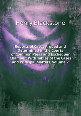 Henry Blackstone Reports of Cases Argued and Determined in the Courts of Common Pleas and Exchequer Chamber: With Tables of the Cases and Principal Matters, Volume 2