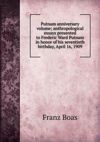 Franz Boas Putnam anniversary volume; anthropological essays presented to Frederic Ward Putnam in honor of his seventieth birthday, April 16, 1909