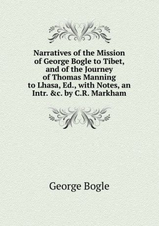 George Bogle Narratives of the Mission of George Bogle to Tibet, and of the Journey of Thomas Manning to Lhasa, Ed., with Notes, an Intr. .c. by C.R. Markham