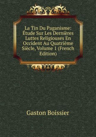 Gaston Boissier La Tin Du Paganisme: Etude Sur Les Dernieres Luttes Religiouses En Occident Au Quatrieme Siecle, Volume 1 (French Edition)