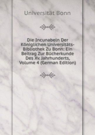 Universität Bonn Die Incunabeln Der Koniglichen Universitats-Bibliothek Zu Bonn: Ein Beitrag Zur Bucherkunde Des Xv. Jahrhunderts, Volume 4 (German Edition)