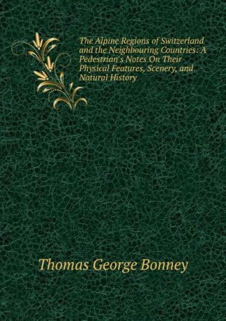 Thomas George Bonney The Alpine Regions of Switzerland and the Neighbouring Countries: A Pedestrian.s Notes On Their Physical Features, Scenery, and Natural History