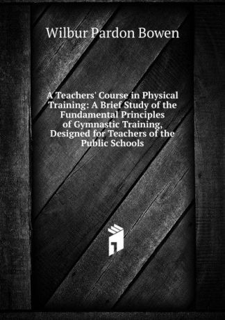 Wilbur Pardon Bowen A Teachers. Course in Physical Training: A Brief Study of the Fundamental Principles of Gymnastic Training, Designed for Teachers of the Public Schools