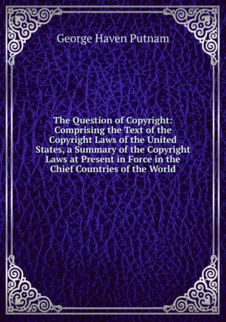 George Haven Putnam The Question of Copyright: Comprising the Text of the Copyright Laws of the United States, a Summary of the Copyright Laws at Present in Force in the Chief Countries of the World.
