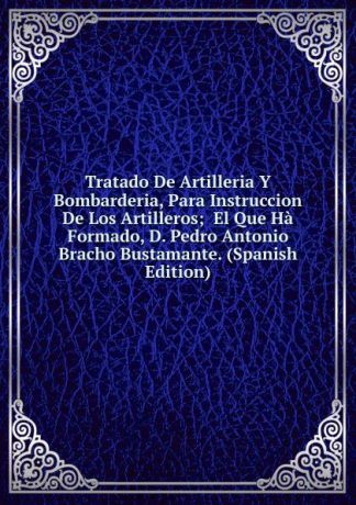 Tratado De Artilleria Y Bombarderia, Para Instruccion De Los Artilleros; El Que Ha Formado, D. Pedro Antonio Bracho Bustamante. (Spanish Edition)
