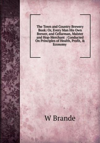 W Brande The Town and Country Brewery Book: Or, Every Man His Own Brewer, and Cellarman, Malster and Hop-Merchant : Conducted On Principles of Health, Profit, . Economy .