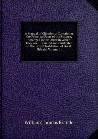 William Thomas Brande A Manual of Chemistry: Containing the Principal Facts of the Science, Arranged in the Order in Which They Are Discussed and Illustrated in the . Royal Institution of Great Britain, Volume 1