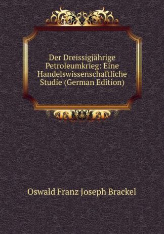 Oswald Franz Joseph Brackel Der Dreissigjahrige Petroleumkrieg: Eine Handelswissenschaftliche Studie (German Edition)