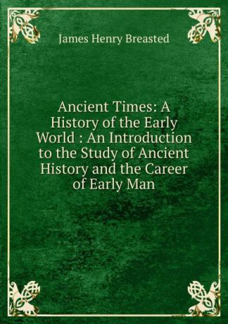 James Henry Breasted Ancient Times: A History of the Early World : An Introduction to the Study of Ancient History and the Career of Early Man