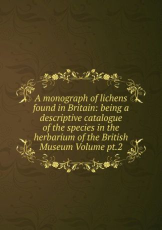 A monograph of lichens found in Britain: being a descriptive catalogue of the species in the herbarium of the British Museum Volume pt.2