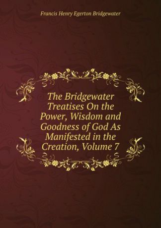 Francis Henry Egerton Bridgewater The Bridgewater Treatises On the Power, Wisdom and Goodness of God As Manifested in the Creation, Volume 7
