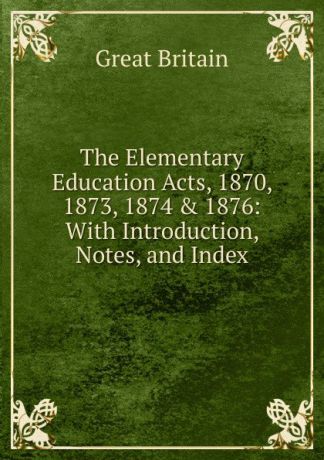 Great Britain The Elementary Education Acts, 1870, 1873, 1874 . 1876: With Introduction, Notes, and Index