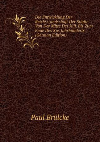 Paul Brülcke Die Entwicklung Der Reichsstandschaft Der Stadte Von Der Mitte Des Xiii. Bis Zum Ende Des Xiv. Jahrhunderts (German Edition)