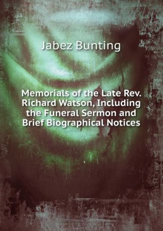 Jabez Bunting Memorials of the Late Rev. Richard Watson, Including the Funeral Sermon and Brief Biographical Notices