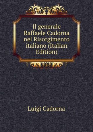 Luigi Cadorna Il generale Raffaele Cadorna nel Risorgimento italiano (Italian Edition)