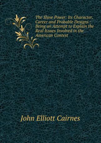 John Elliott Cairnes The Slave Power: Its Character, Career and Probable Designs : Being an Attempt to Explain the Real Issues Involved in the American Contest