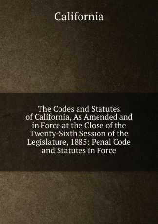 California The Codes and Statutes of California, As Amended and in Force at the Close of the Twenty-Sixth Session of the Legislature, 1885: Penal Code and Statutes in Force