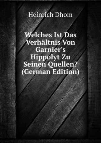 Heinrich Dhom Welches Ist Das Verhaltnis Von Garnier.s Hippolyt Zu Seinen Quellen. (German Edition)