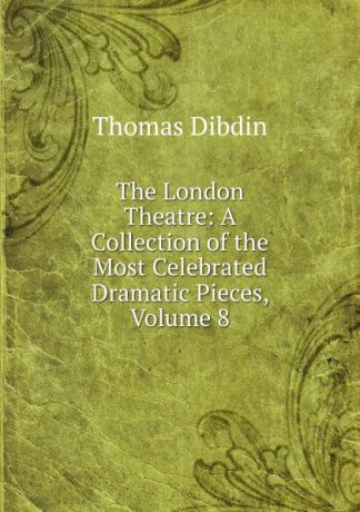 Thomas Dibdin The London Theatre: A Collection of the Most Celebrated Dramatic Pieces, Volume 8