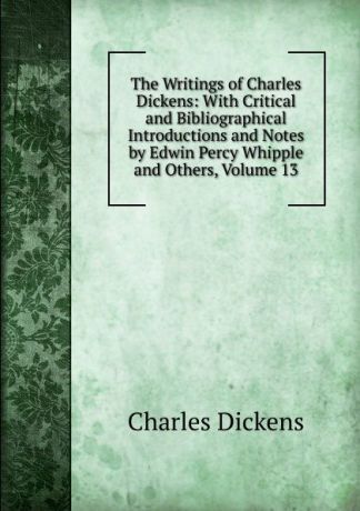 Charles Dickens The Writings of Charles Dickens: With Critical and Bibliographical Introductions and Notes by Edwin Percy Whipple and Others, Volume 13
