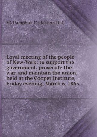 YA Pamphlet Collection DLC Loyal meeting of the people of New-York: to support the government, prosecute the war, and maintain the union, held at the Cooper Institute, Friday evening, March 6, 1863
