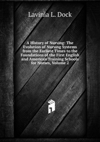 Lavinia L. Dock A History of Nursing: The Evolution of Nursing Systems from the Earliest Times to the Foundations of the First English and American Training Schools for Nurses, Volume 2