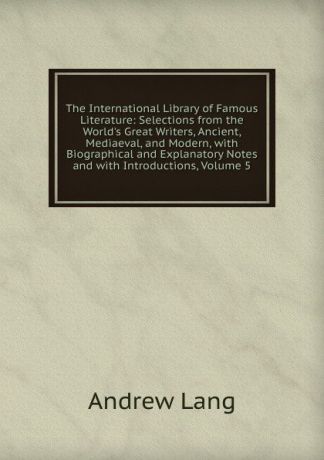 Andrew Lang The International Library of Famous Literature: Selections from the World.s Great Writers, Ancient, Mediaeval, and Modern, with Biographical and Explanatory Notes and with Introductions, Volume 5