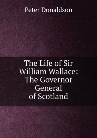 Peter Donaldson The Life of Sir William Wallace: The Governor General of Scotland