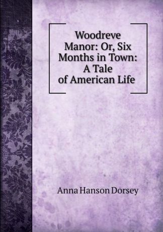 Anna Hanson Dorsey Woodreve Manor: Or, Six Months in Town: A Tale of American Life .