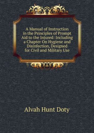 Alvah Hunt Doty A Manual of Instruction in the Principles of Prompt Aid to the Injured: Including a Chapter On Hygiene and Disinfection, Designed for Civil and Military Use