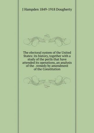 J Hampden 1849-1918 Dougherty The electoral system of the United States: its history, together with a study of the perils that have attended its operations, an analysis of the . remedy by amendment of the Constitution