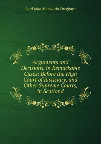 Lord John Maclaurin Dreghorn Arguments and Decisions, in Remarkable Cases: Before the High Court of Justiciary, and Other Supreme Courts, in Scotland