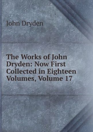 Dryden John The Works of John Dryden: Now First Collected in Eighteen Volumes, Volume 17